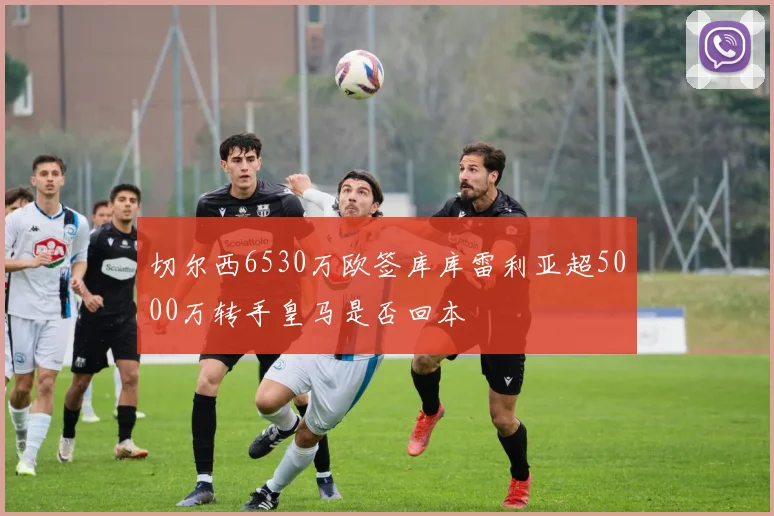切尔西6530万欧签库库雷利亚超5000万转手皇马是否回本