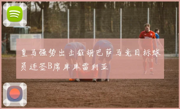 皇马强势出击截胡巴萨马竞目标球员连签B席库库雷利亚