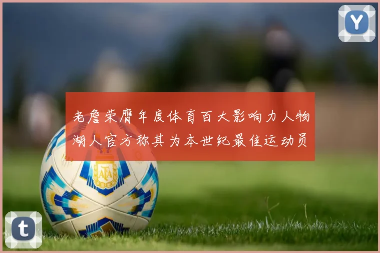 老詹荣膺年度体育百大影响力人物湖人官方称其为本世纪最佳运动员