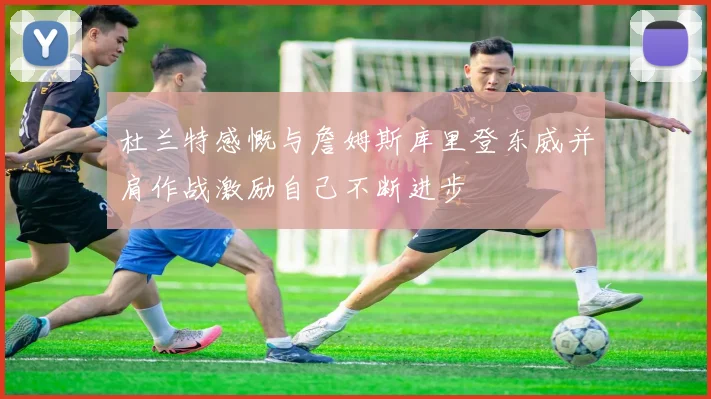 杜兰特感慨与詹姆斯库里登东威并肩作战激励自己不断进步