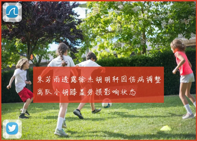 朱芳雨透露徐杰胡明轩因伤病调整离队小胡膝盖劳损影响状态