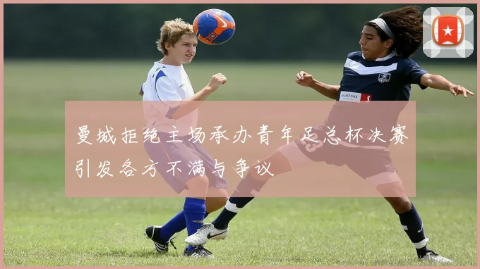 曼城拒绝主场承办青年足总杯决赛引发各方不满与争议