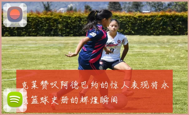 克莱赞叹阿德巴约的惊人表现将永载篮球史册的辉煌瞬间