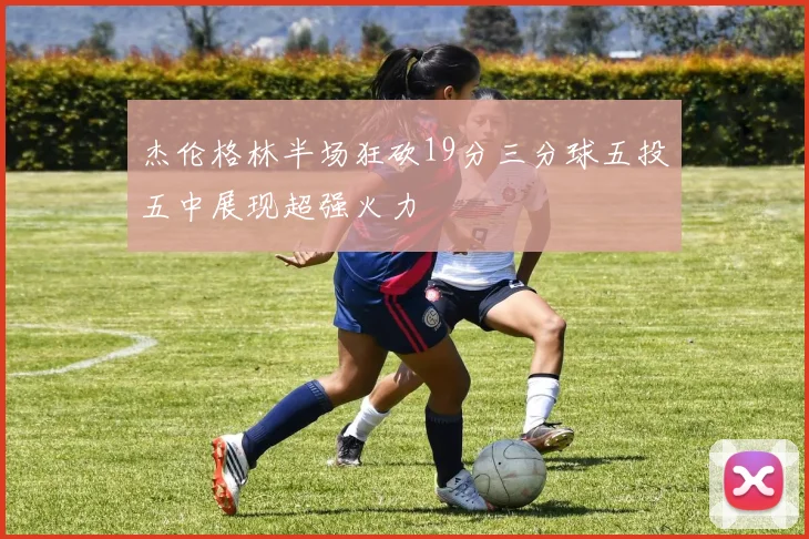 杰伦格林半场狂砍19分三分球五投五中展现超强火力