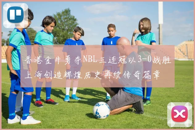 香港金牛勇夺NBL三连冠以3-0战胜上海创造辉煌历史再续传奇篇章