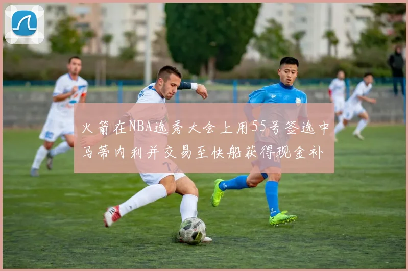 火箭在NBA选秀大会上用55号签选中马蒂内利并交易至快船获得现金补偿