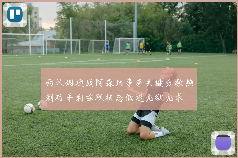 西汉姆迎战阿森纳争夺关键分数热刺对手利兹联状态低迷无欲无求