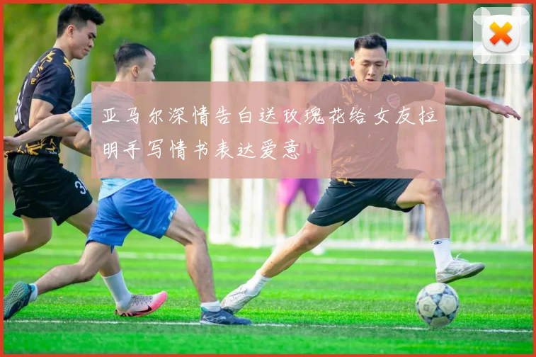 亚马尔深情告白送玫瑰花给女友拉明手写情书表达爱意