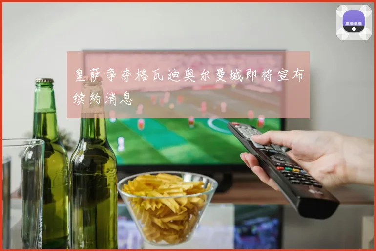 皇萨争夺格瓦迪奥尔曼城即将宣布续约消息