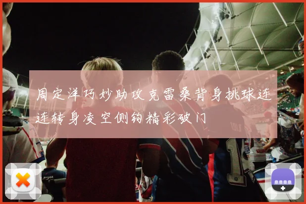 周定洋巧妙助攻克雷桑背身挑球连连转身凌空侧钩精彩破门