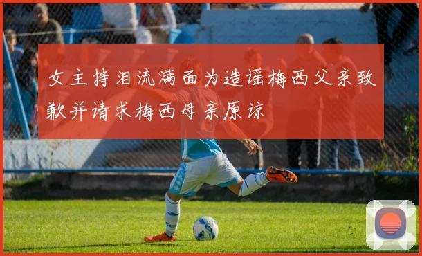 女主持泪流满面为造谣梅西父亲致歉并请求梅西母亲原谅