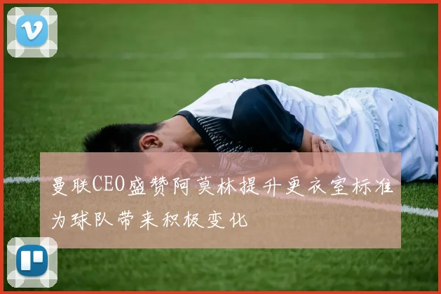 曼联CEO盛赞阿莫林提升更衣室标准为球队带来积极变化