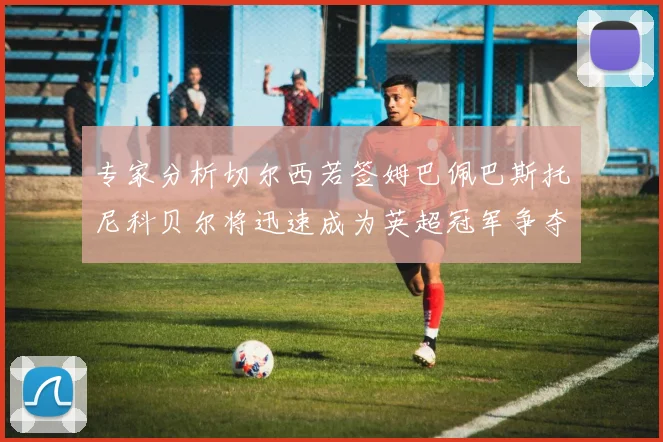 专家分析切尔西若签姆巴佩巴斯托尼科贝尔将迅速成为英超冠军争夺者