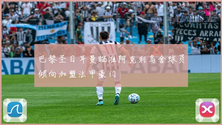 巴黎圣日耳曼瞄准阿克利乌舍球员倾向加盟法甲豪门
