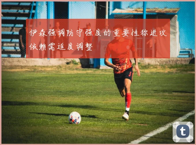 伊森强调防守强度的重要性称进攻依赖需适度调整